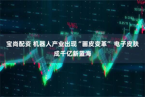 宝尚配资 机器人产业出现“画皮变革” 电子皮肤成千亿新蓝海