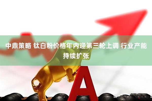 中鼎策略 钛白粉价格年内迎第三轮上调 行业产能持续扩张
