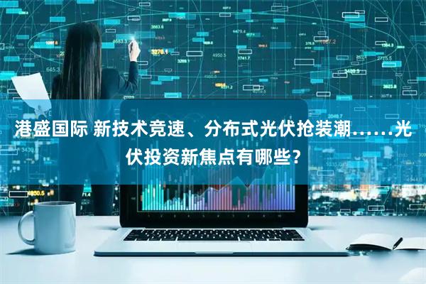 港盛国际 新技术竞速、分布式光伏抢装潮……光伏投资新焦点有哪些？