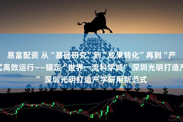 易富配资 从“基础研究”到“成果转化”再到“产业落地”一站式高效运行——锚定“世界一流科学城” 深圳光明打造产学研用新范式