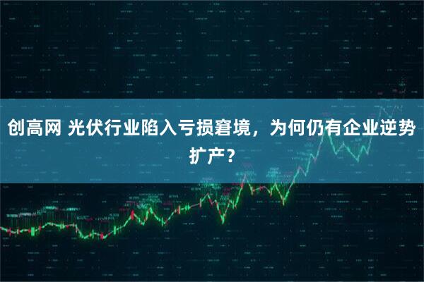 创高网 光伏行业陷入亏损窘境，为何仍有企业逆势扩产？