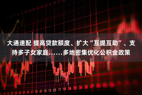 大通速配 提高贷款额度、扩大“互提互助”、支持多子女家庭……多地密集优化公积金政策