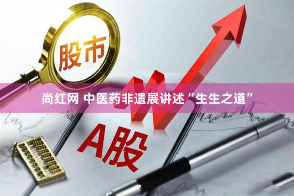 尚红网 中医药非遗展讲述“生生之道”