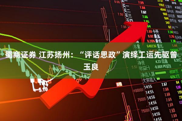 蜀商证券 江苏扬州：“评话思政”演绎工运先驱曾玉良