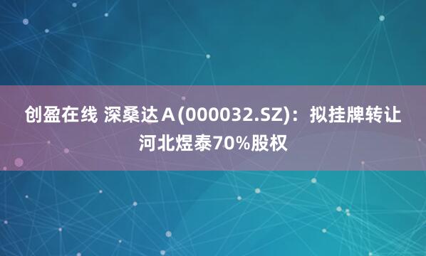 创盈在线 深桑达Ａ(000032.SZ)：拟挂牌转让河北煜泰70%股权