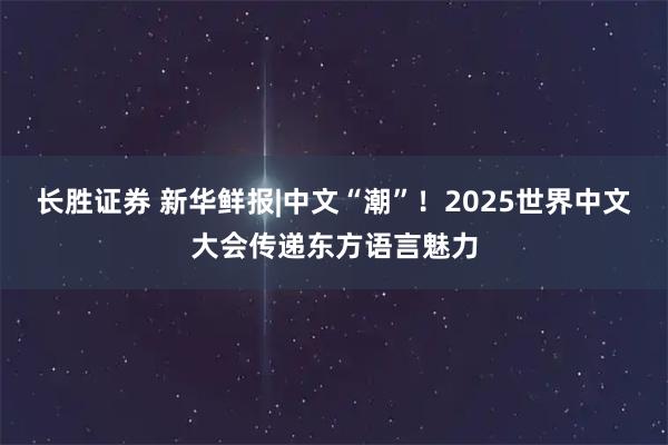 长胜证券 新华鲜报|中文“潮”！2025世界中文大会传递东方语言魅力