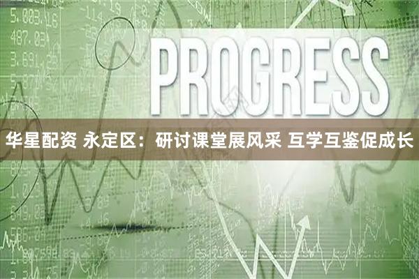 华星配资 永定区：研讨课堂展风采 互学互鉴促成长