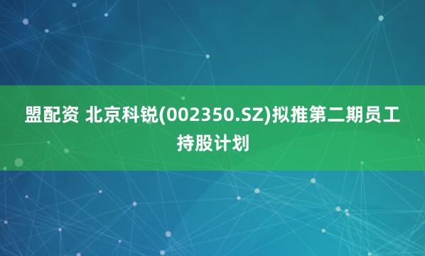 盟配资 北京科锐(002350.SZ)拟推第二期员工持股计划