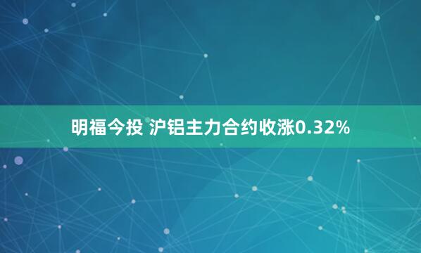 明福今投 沪铝主力合约收涨0.32%