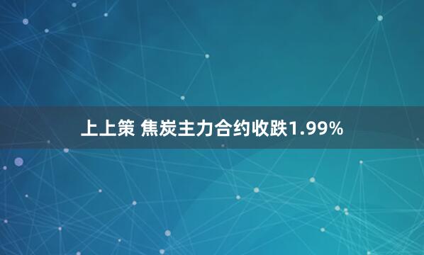 上上策 焦炭主力合约收跌1.99%