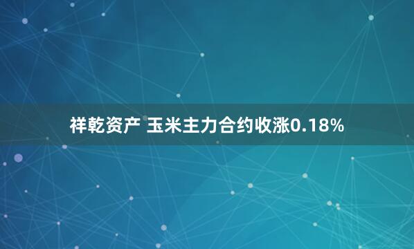 祥乾资产 玉米主力合约收涨0.18%