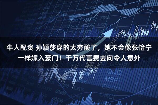 牛人配资 孙颖莎穿的太穷酸了，她不会像张怡宁一样嫁入豪门！千万代言费去向令人意外