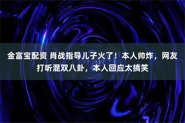 金富宝配资 肖战指导儿子火了！本人帅炸，网友打听混双八卦，本人回应太搞笑