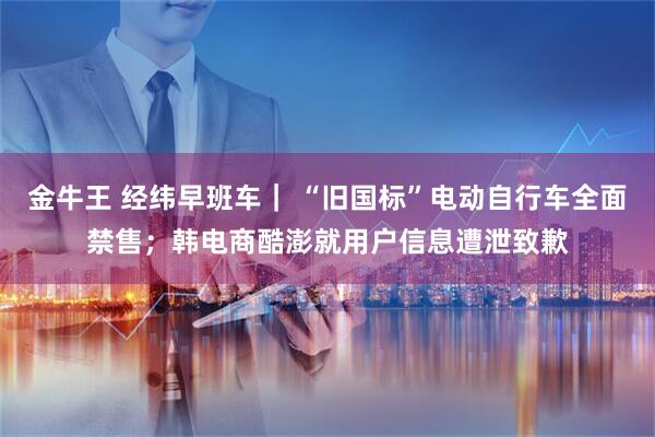 金牛王 经纬早班车｜ “旧国标”电动自行车全面禁售；韩电商酷澎就用户信息遭泄致歉