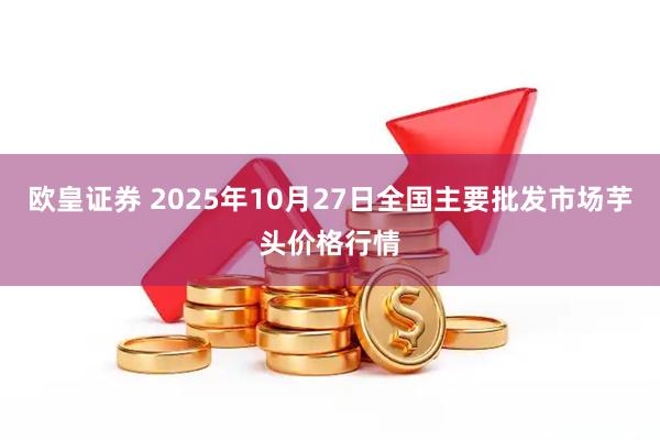 欧皇证券 2025年10月27日全国主要批发市场芋头价格行情
