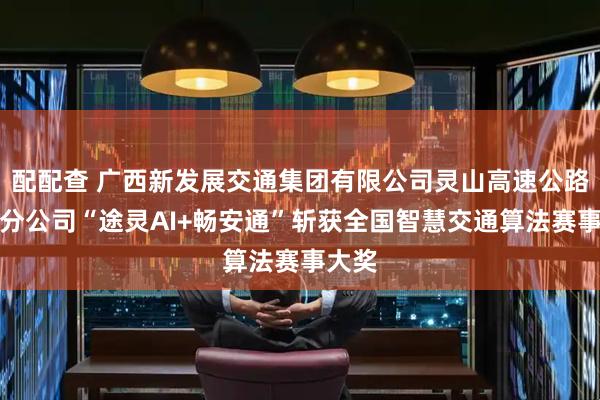 配配查 广西新发展交通集团有限公司灵山高速公路运营分公司“途灵AI+畅安通”斩获全国智慧交通算法赛事大奖