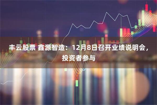 丰云股票 鑫源智造：12月8日召开业绩说明会，投资者参与