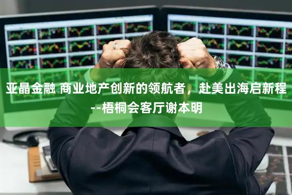 亚晶金融 商业地产创新的领航者，赴美出海启新程--梧桐会客厅谢本明