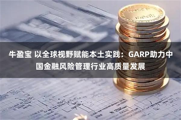 牛盈宝 以全球视野赋能本土实践：GARP助力中国金融风险管理行业高质量发展