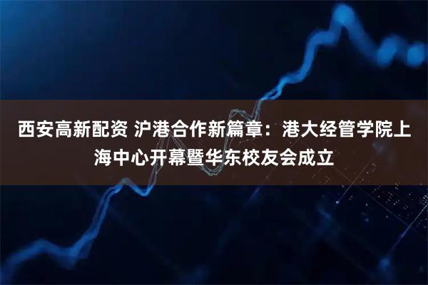 西安高新配资 沪港合作新篇章：港大经管学院上海中心开幕暨华东校友会成立