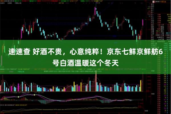 速速查 好酒不贵，心意纯粹！京东七鲜京鲜舫6号白酒温暖这个冬天