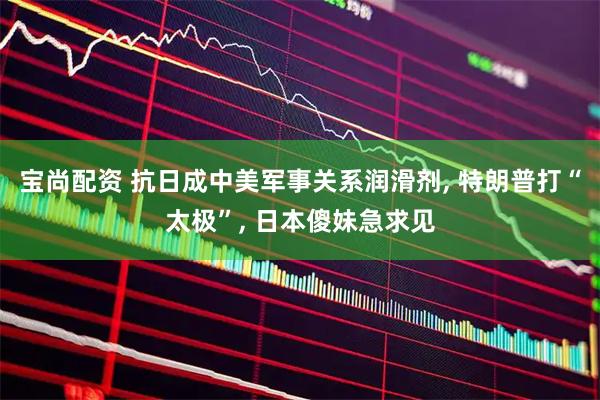 宝尚配资 抗日成中美军事关系润滑剂, 特朗普打“太极”, 日本傻妹急求见