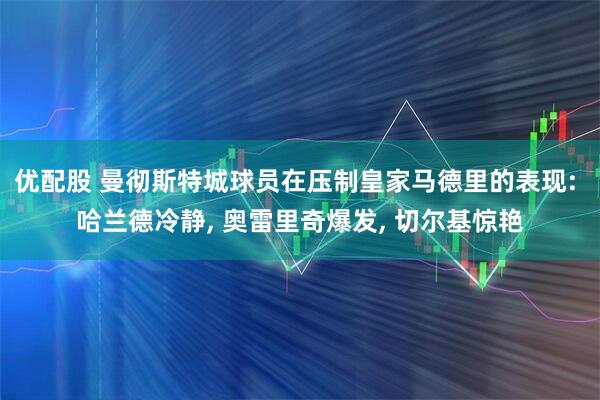 优配股 曼彻斯特城球员在压制皇家马德里的表现: 哈兰德冷静, 奥雷里奇爆发, 切尔基惊艳