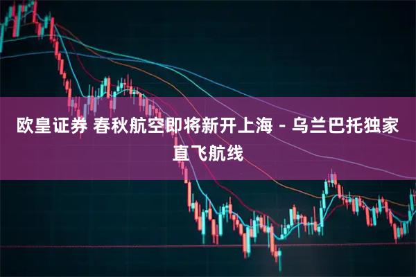 欧皇证券 春秋航空即将新开上海-乌兰巴托独家直飞航线