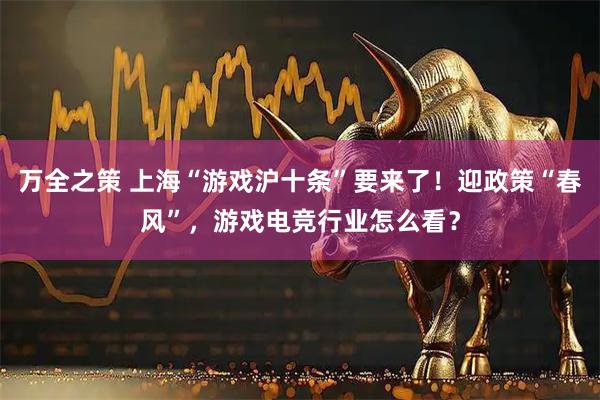 万全之策 上海“游戏沪十条”要来了！迎政策“春风”，游戏电竞行业怎么看？