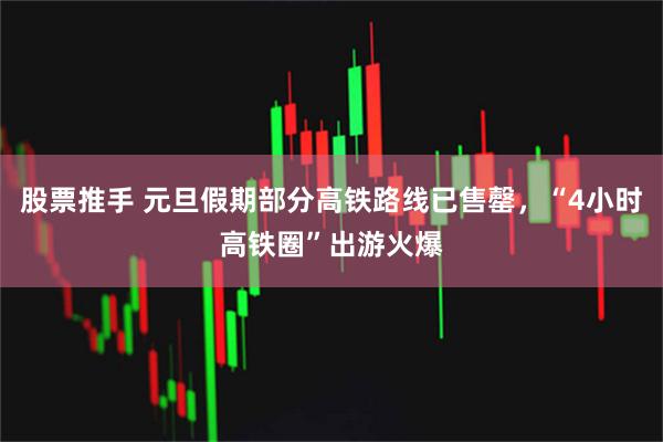 股票推手 元旦假期部分高铁路线已售罄，“4小时高铁圈”出游火爆
